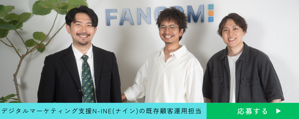 【既存顧客運用担当】デジタルマーケティング課題を一気通貫で解決へ。「LINE」を活用したサービスN-INE(ナイン)の既存顧客運用担当を募集 | 株式会社ファンコミュニケーションズ