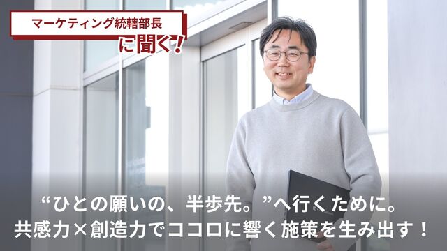～マーケティング統轄部門編～“ひとの願いの、半歩先。”へ行くために。共感力×創造力でココロに響く施策を生み出す！