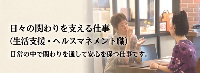 【 日々の関わりを支える仕事】⇒|生活支援・ヘルスマネジメント職| の仕事内容を見る